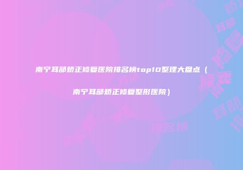南宁耳部矫正修复医院排名榜top10整理大盘点（南宁耳部矫正修复整形医院）