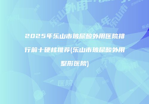2025年乐山市玻尿酸外用医院排行前十硬核推荐(乐山市玻尿酸外用整形医院)