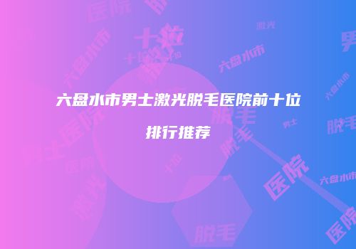 六盘水市男士激光脱毛医院前十位排行推荐