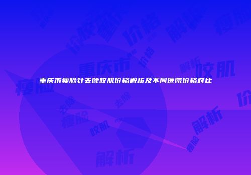 重庆市瘦脸针去除咬肌价格解析及不同医院价格对比