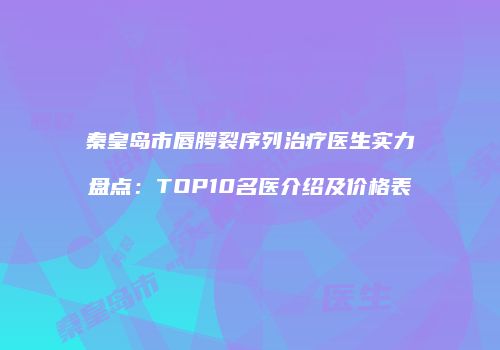 秦皇岛市唇腭裂序列治疗医生实力盘点：TOP10名医介绍及价格表