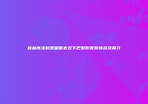 桂林市注射器吸脂去双下巴整形医院排名及简介