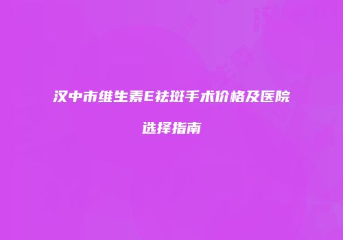 汉中市维生素E祛斑手术价格及医院选择指南