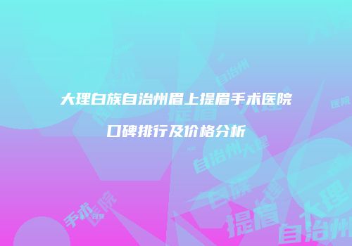 大理白族自治州眉上提眉手术医院口碑排行及价格分析