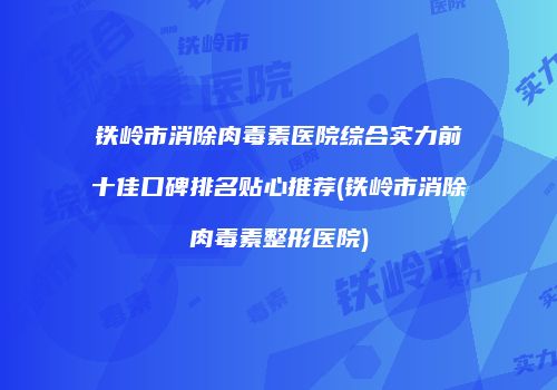 铁岭市消除肉毒素医院综合实力前十佳口碑排名贴心推荐(铁岭市消除肉毒素整形医院)