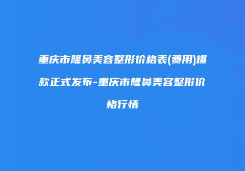 重庆市隆鼻美容整形价格表(费用)爆款正式发布-重庆市隆鼻美容整形价格行情