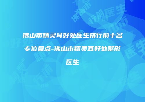 佛山市精灵耳好处医生排行前十名专位盘点-佛山市精灵耳好处整形医生