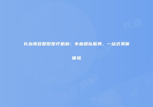 长治美容整形医疗机构：专业团队服务，一站式美丽体验