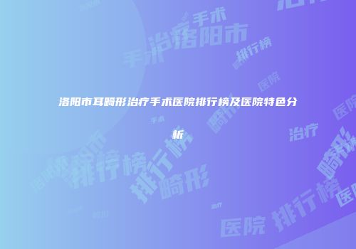 洛阳市耳畸形治疗手术医院排行榜及医院特色分析