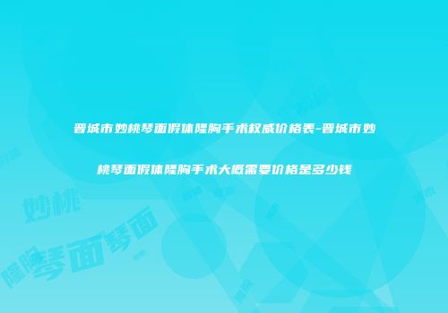 晋城市妙桃琴面假体隆胸手术权威价格表-晋城市妙桃琴面假体隆胸手术大概需要价格是多少钱