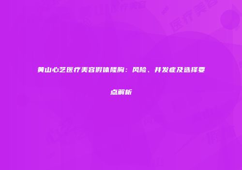 黄山心艺医疗美容假体隆胸：风险、并发症及选择要点解析
