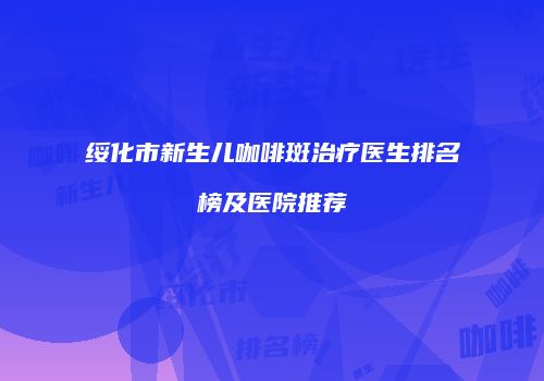 绥化市新生儿咖啡斑治疗医生排名榜及医院推荐