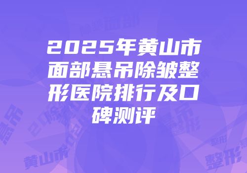 2025年黄山市面部悬吊除皱整形医院排行及口碑测评