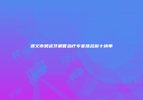 遵义市烤瓷牙根管治疗专家排名前十榜单