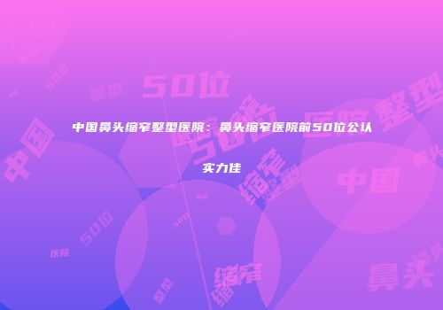 中国鼻头缩窄整型医院：鼻头缩窄医院前50位公认实力佳