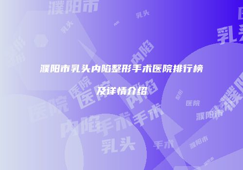 濮阳市乳头内陷整形手术医院排行榜及详情介绍