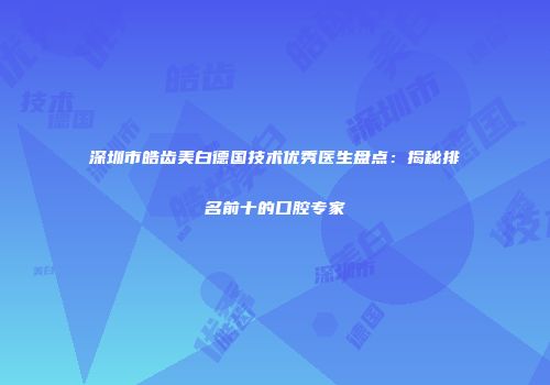 深圳市皓齿美白德国技术优秀医生盘点：揭秘排名前十的口腔专家