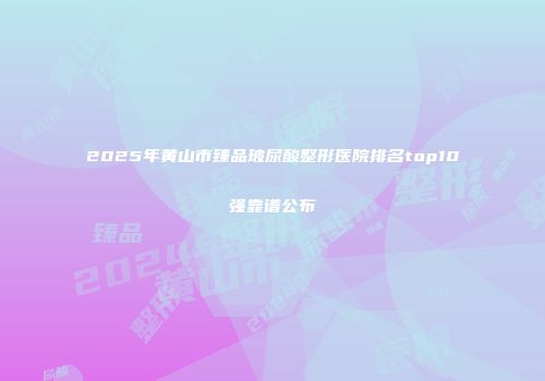 2025年黄山市臻品玻尿酸整形医院排名top10强靠谱公布