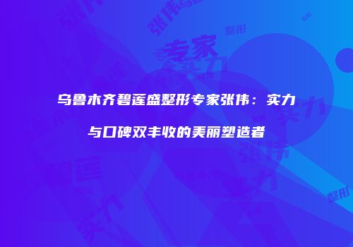 乌鲁木齐碧莲盛整形专家张伟：实力与口碑双丰收的美丽塑造者