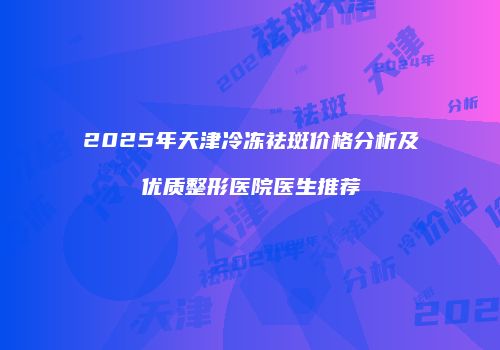 2025年天津冷冻祛斑价格分析及优质整形医院医生推荐
