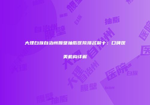 大理白族自治州腹壁抽脂医院排名前十：口碑医美机构详解