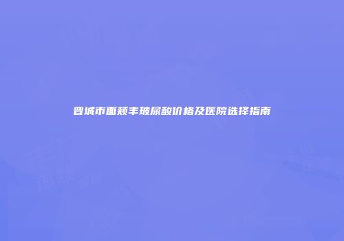 晋城市面颊丰玻尿酸价格及医院选择指南