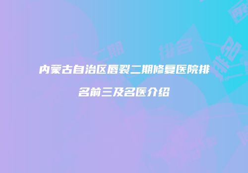 内蒙古自治区唇裂二期修复医院排名前三及名医介绍