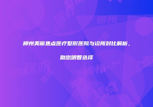 柳州美丽焦点医疗整形医院与诊所对比解析，助您明智选择