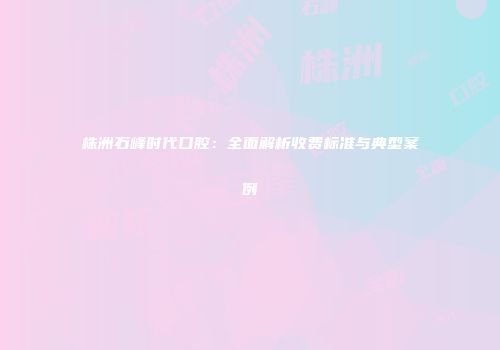 株洲石峰时代口腔：全面解析收费标准与典型案例