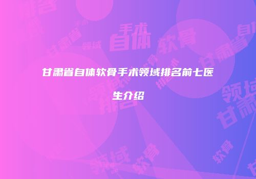 甘肃省自体软骨手术领域排名前七医生介绍