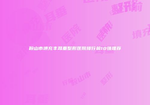鞍山市填充丰耳垂整形医院排行前10强推荐