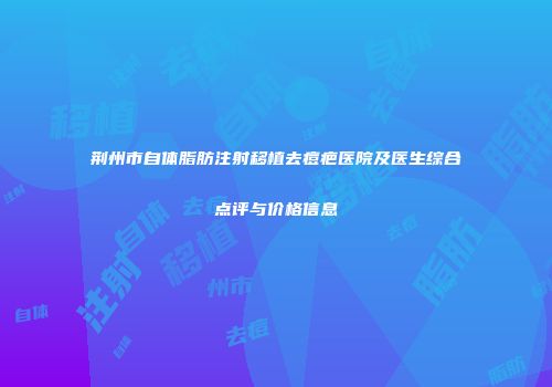 荆州市自体脂肪注射移植去痘疤医院及医生综合点评与价格信息