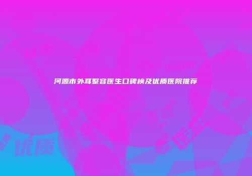 河源市外耳整容医生口碑榜及优质医院推荐