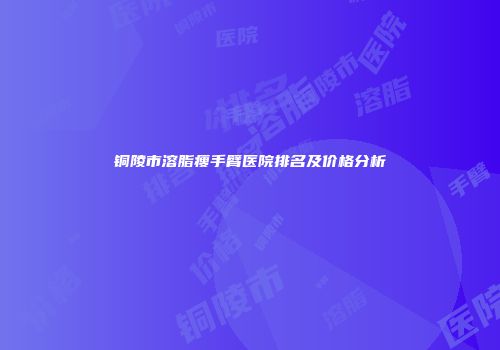 铜陵市溶脂瘦手臂医院排名及价格分析