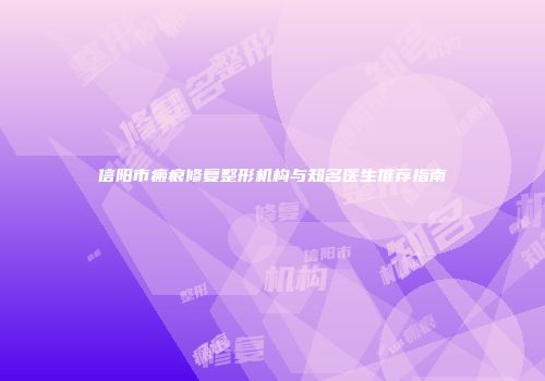 信阳市瘢痕修复整形机构与知名医生推荐指南