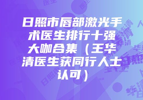 日照市唇部激光手术医生排行十强大咖合集（王华清医生获同行人士认可）