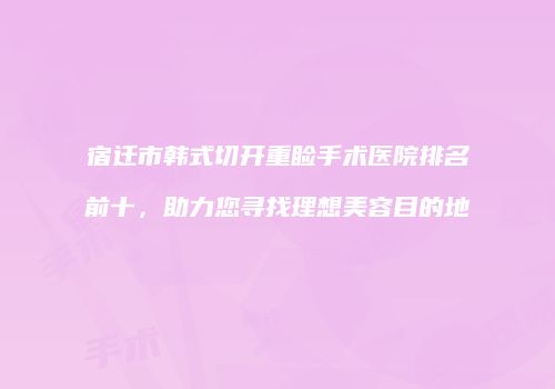 宿迁市韩式切开重睑手术医院排名前十，助力您寻找理想美容目的地