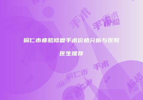 铜仁市瘦脸修复手术价格分析与医院医生推荐