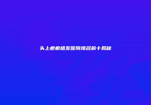 头上疤痕植发医院排名前十揭秘