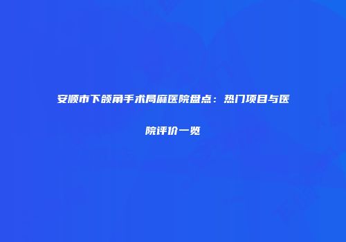 安顺市下颌角手术局麻医院盘点：热门项目与医院评价一览