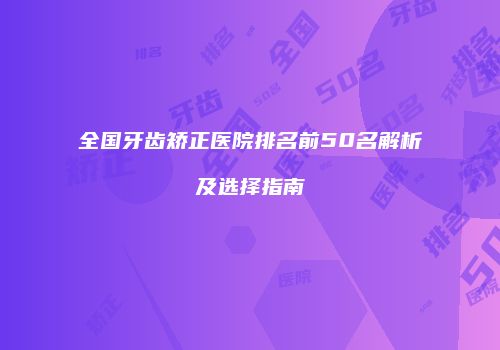 全国牙齿矫正医院排名前50名解析及选择指南