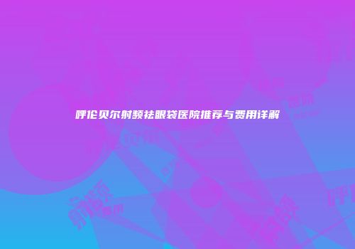 呼伦贝尔射频祛眼袋医院推荐与费用详解
