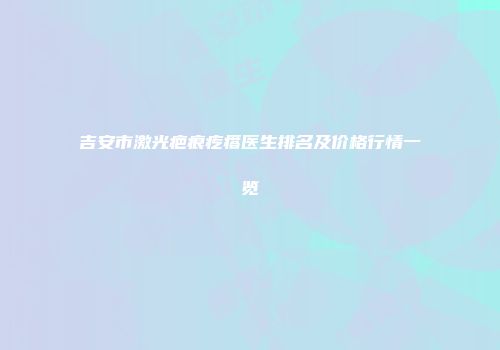 吉安市激光疤痕疙瘩医生排名及价格行情一览