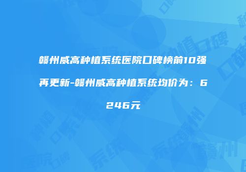 赣州威高种植系统医院口碑榜前10强再更新-赣州威高种植系统均价为：6246元
