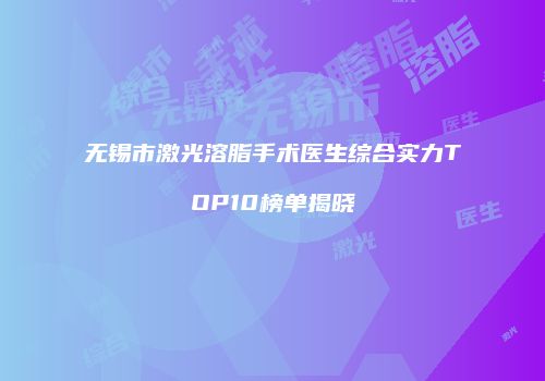 无锡市激光溶脂手术医生综合实力TOP10榜单揭晓