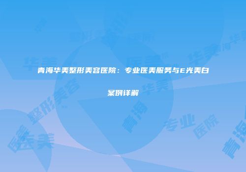 青海华美整形美容医院：专业医美服务与E光美白案例详解
