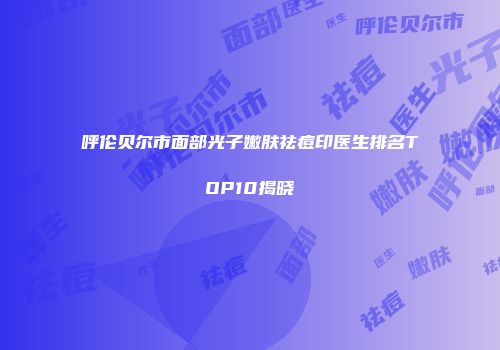 呼伦贝尔市面部光子嫩肤祛痘印医生排名TOP10揭晓