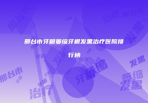 邢台市牙龈萎缩牙根发黑治疗医院排行榜