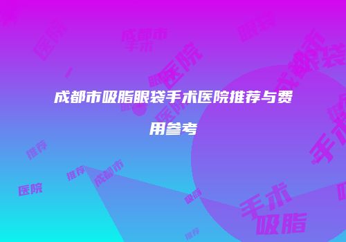 成都市吸脂眼袋手术医院推荐与费用参考