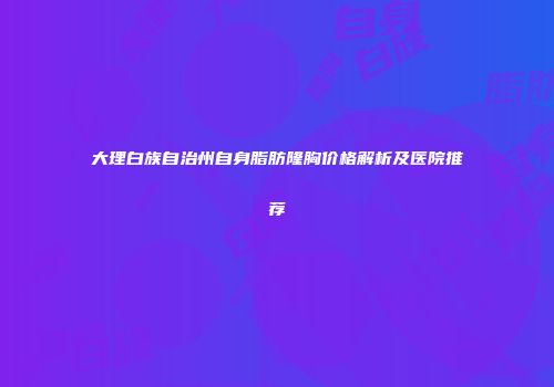 大理白族自治州自身脂肪隆胸价格解析及医院推荐